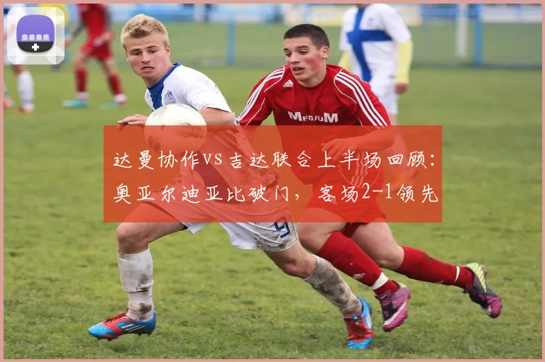 达曼协作vs吉达联合上半场回顾:奥亚尔迪亚比破门,客场2-1领先