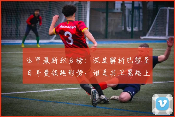 法甲最新积分榜:深度解析巴黎圣日耳曼领跑形势,谁是其卫冕路上最大挑战者?