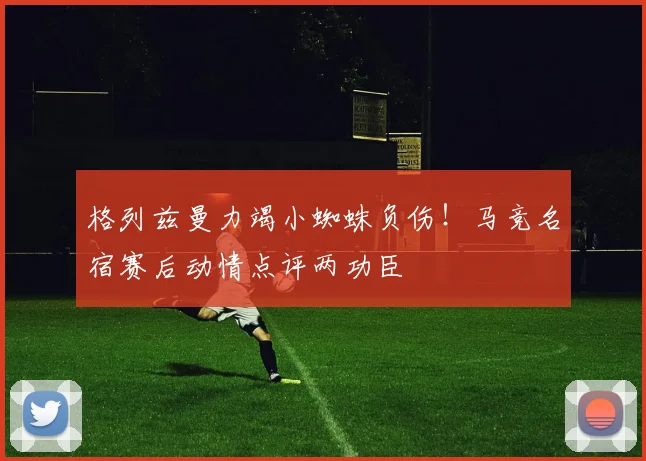 格列兹曼力竭小蜘蛛负伤!马竞名宿赛后动情点评两功臣