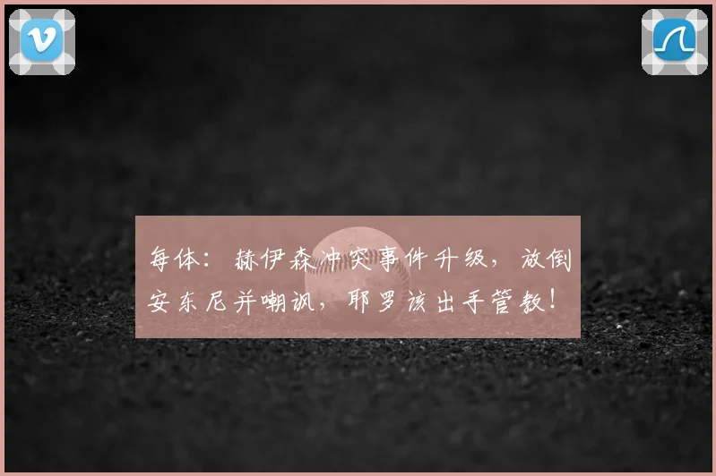 每体：赫伊森冲突事件升级，放倒安东尼并嘲讽，耶罗该出手管教！