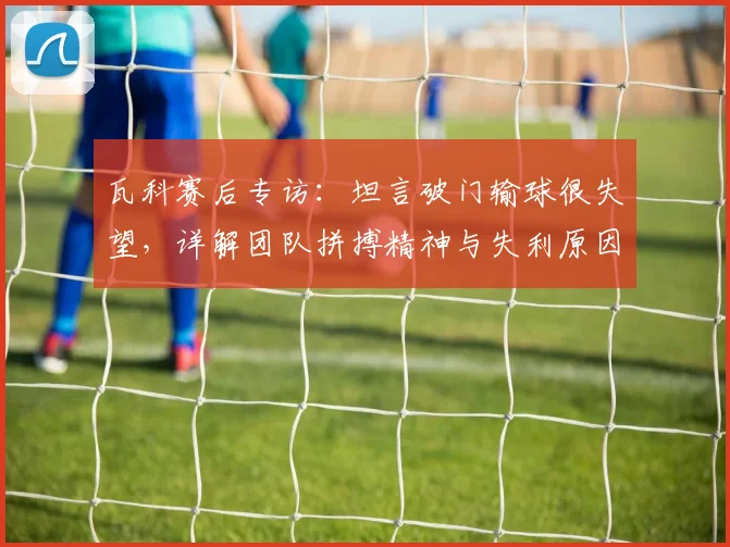 瓦科赛后专访:坦言破门输球很失望,详解团队拼搏精神与失利原因
