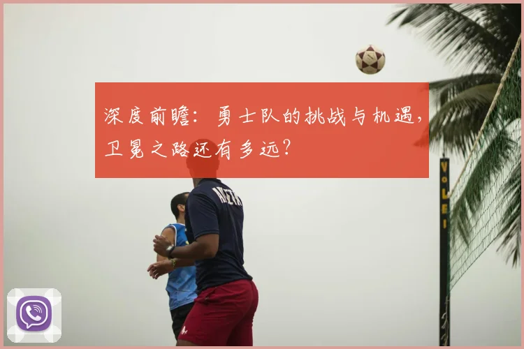 深度前瞻:勇士队的挑战与机遇,卫冕之路还有多远?