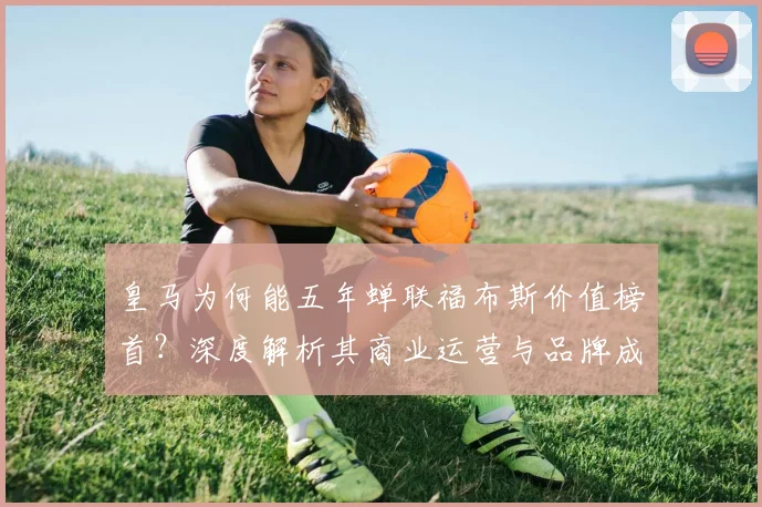 皇马为何能五年蝉联福布斯价值榜首?深度解析其商业运营与品牌成功的核心密码