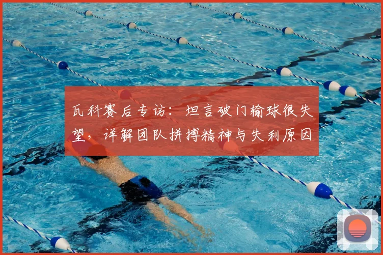 瓦科赛后专访：坦言破门输球很失望，详解团队拼搏精神与失利原因